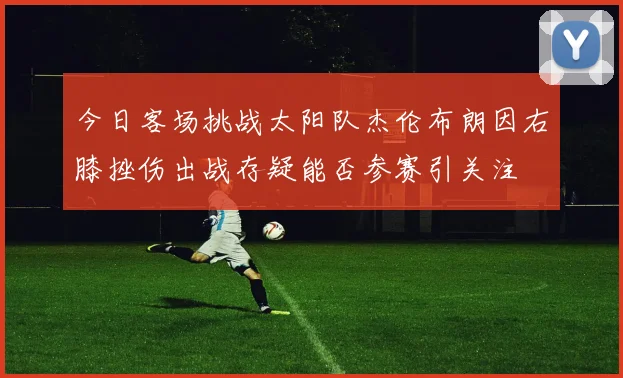今日客场挑战太阳队杰伦布朗因右膝挫伤出战存疑能否参赛引关注