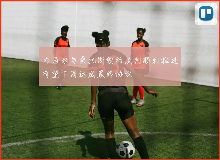 内马尔与桑托斯续约谈判顺利推进有望下周达成最终协议