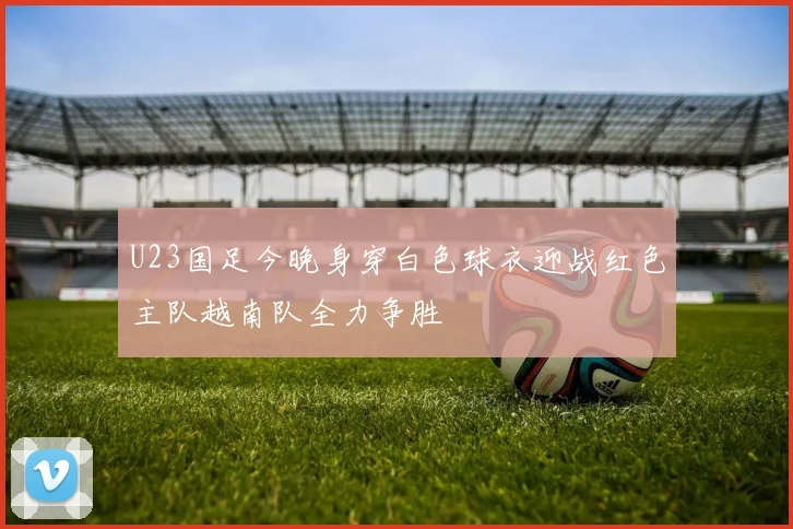 U23国足今晚身穿白色球衣迎战红色主队越南队全力争胜
