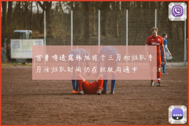 宫鲁鸣透露韩旭将于三月初归队李月汝归队时间仍在积极沟通中