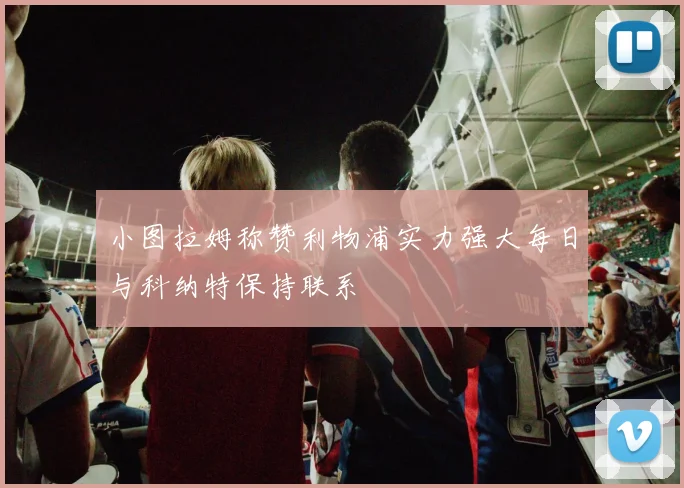 小图拉姆称赞利物浦实力强大每日与科纳特保持联系