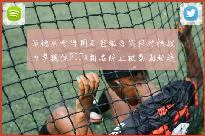 马德兴呼吁国足重组务实应对挑战力争稳住FIFA排名防止被泰国超越