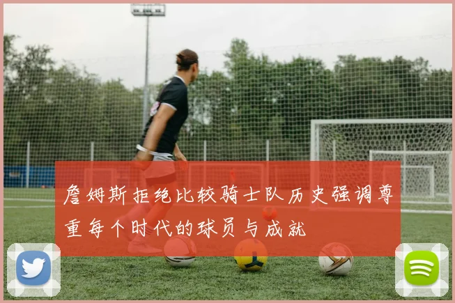 詹姆斯拒绝比较骑士队历史强调尊重每个时代的球员与成就