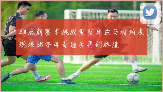 雄鹿新赛季挑战重重库兹马特纳表现堪忧字母哥能否再创辉煌
