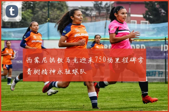西蒙尼执教马竞迎来750场里程碑常青树精神永驻球队
