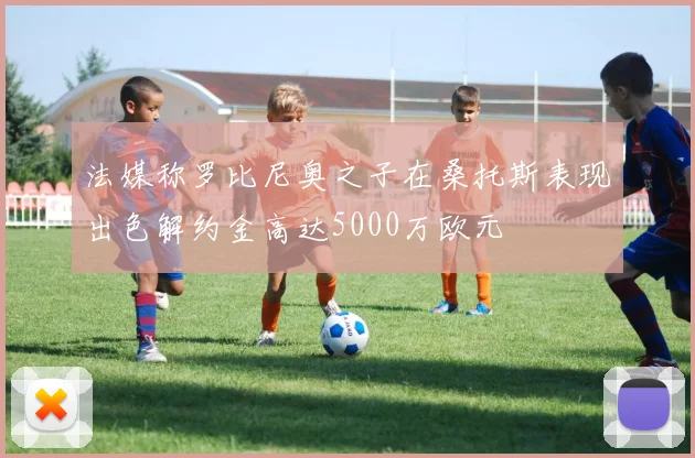 法媒称罗比尼奥之子在桑托斯表现出色解约金高达5000万欧元
