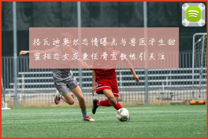 格瓦迪奥尔恋情曝光与兽医学生甜蜜相恋女友兼任滑雪教练引关注