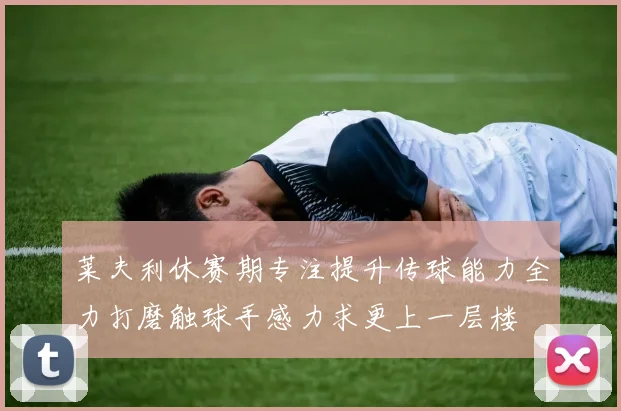 莱夫利休赛期专注提升传球能力全力打磨触球手感力求更上一层楼