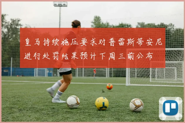 皇马持续施压要求对普雷斯蒂安尼进行处罚结果预计下周三前公布