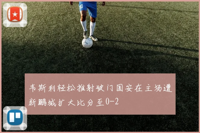 韦斯利轻松推射破门国安在主场遭新鹏城扩大比分至0-2