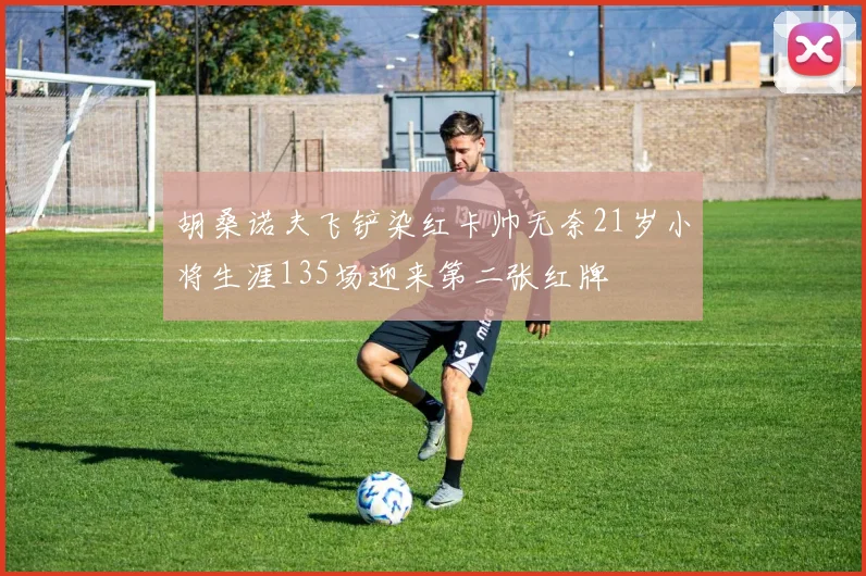 胡桑诺夫飞铲染红卡帅无奈21岁小将生涯135场迎来第二张红牌