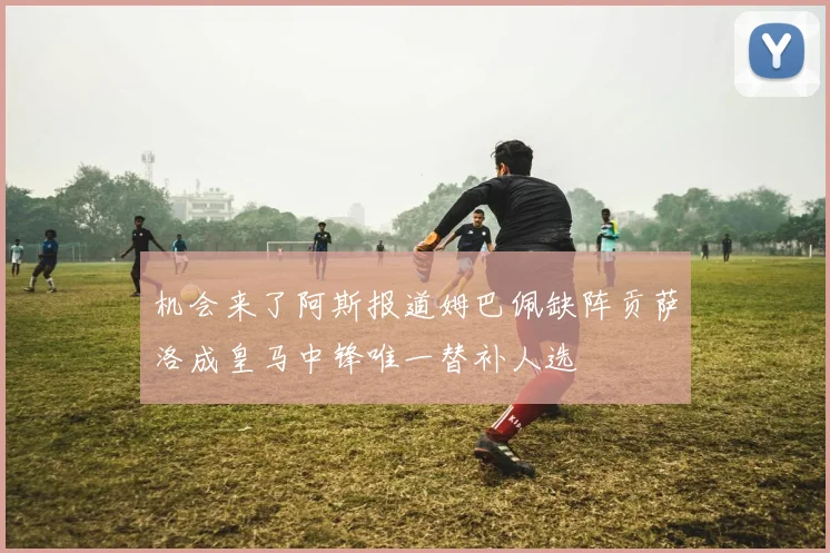 机会来了阿斯报道姆巴佩缺阵贡萨洛成皇马中锋唯一替补人选