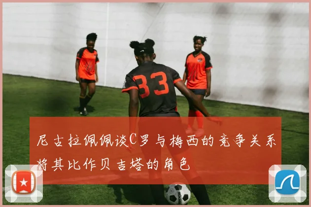 尼古拉佩佩谈C罗与梅西的竞争关系将其比作贝吉塔的角色