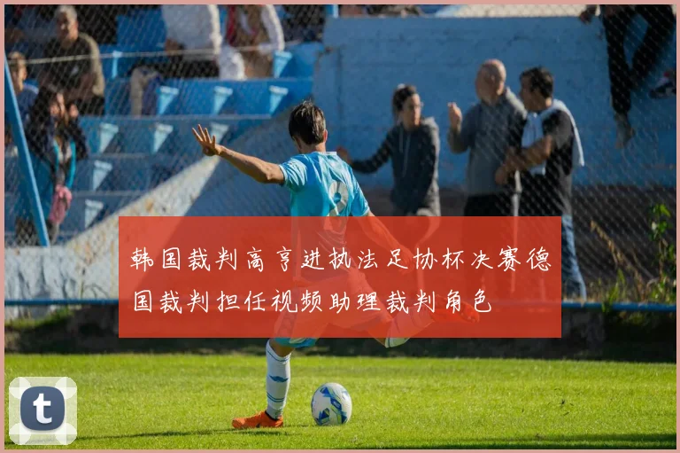 韩国裁判高亨进执法足协杯决赛德国裁判担任视频助理裁判角色