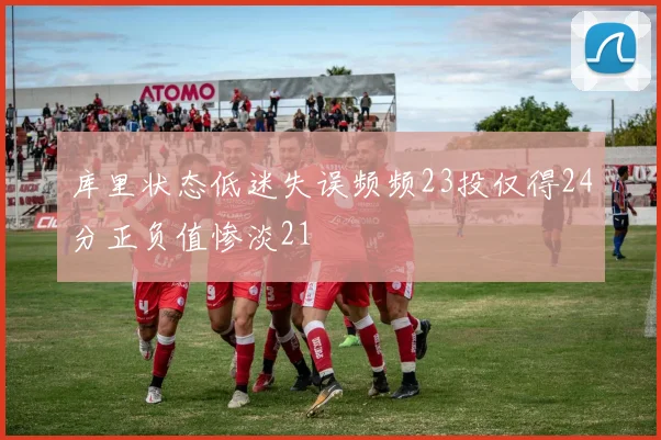 库里状态低迷失误频频23投仅得24分正负值惨淡21
