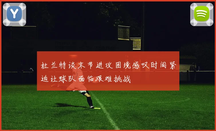 杜兰特谈末节进攻困境感叹时间紧迫让球队面临艰难挑战